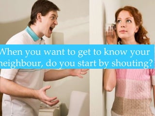 When you want to get to know your neighbour, do you start by shouting? 