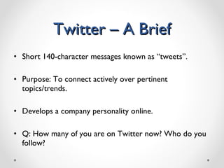 Twitter – A Brief Short 140-character messages known as “tweets”. Purpose: To connect actively over pertinent topics/trends.  Develops a company personality online. Q: How many of you are on Twitter now? Who do you follow? 