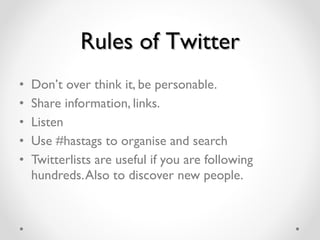 Rules of Twitter Don ’ t over think it, be personable.  Share information, links.  Listen Use #hastags to organise and search  Twitterlists are useful if you are following hundreds. Also to discover new people. 