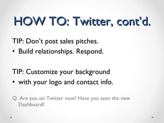HOW TO: Twitter, cont’d. TIP: Don’t post sales pitches. Build relationships. Respond. TIP: Customize your background  with your logo and contact info. Q: Are you on Twitter now? Have you seen the new Dashboard?  