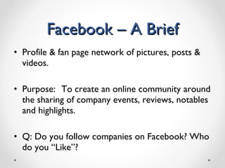 Facebook – A Brief Profile & fan page network of pictures, posts & videos. Purpose:   To create an online community around the sharing of company events, reviews, notables and highlights. Q: Do you follow companies on Facebook? Who do you “Like”? 