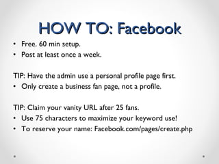 HOW TO: Facebook Free. 60 min setup. Post at least once a week. TIP: Have the admin use a personal profile page first.  Only create a business fan page, not a profile.  TIP: Claim your vanity URL after 25 fans. Use 75 characters to maximize your keyword use! To reserve your name: Facebook.com/pages/create.php 