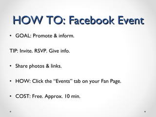 HOW TO: Facebook Event GOAL: Promote & inform. TIP: Invite. RSVP. Give info. Share photos & links. HOW: Click the “Events” tab on your Fan Page.  COST: Free. Approx. 10 min. 