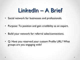 LinkedIn – A Brief Social network for businesses and professionals. Purpose: To position and gain credibility as an expert. Build your network for referral sales/connections. Q: Have you reserved your custom Profile URL? What groups are you engaging with?  