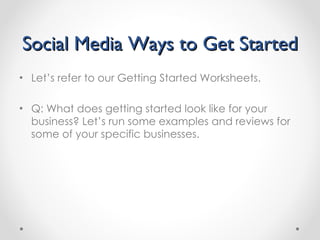 Social Media Ways to Get Started Let’s refer to our Getting Started Worksheets. Q: What does getting started look like for your business? Let’s run some examples and reviews for some of your specific businesses. 