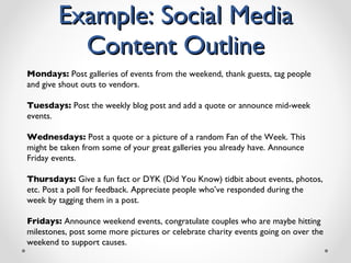 Example: Social Media Content Outline Mondays:  Post galleries of events from the weekend, thank guests, tag people and give shout outs to vendors. Tuesdays:  Post the weekly blog post and add a quote or announce mid-week events. Wednesdays:  Post a quote or a picture of a random Fan of the Week. This might be taken from some of your great galleries you already have. Announce Friday events. Thursdays:  Give a fun fact or DYK (Did You Know) tidbit about events, photos, etc. Post a poll for feedback. Appreciate people who ’ ve responded during the week by tagging them in a post. Fridays:  Announce weekend events, congratulate couples who are maybe hitting milestones, post some more pictures or celebrate charity events going on over the weekend to support causes. 