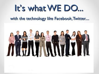 It ’ s what WE DO...  with the technology like Facebook, Twitter.... 