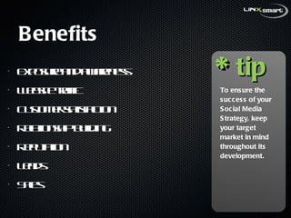 Benefits Exposure and awareness Website traffic Customer satisfaction Relationship building Reputation Leads Sales To ensure the success of your Social Media Strategy, keep your target market in mind throughout its development. tip * 