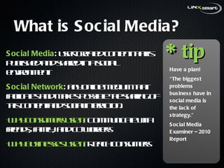 What is Social Media? Social Media :  user-created content that is published and shared in a social environment Social Network :  any online medium that facilitates and makes possible the sharing of this content and social interaction. Why consumers use it : Communicate with friends, family, and co-workers Why businesses use it : Reach consumers * tip Have a plan! “ The biggest problems business have in social media is the lack of strategy.” Social Media Examiner – 2010 Report  
