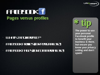 Facebook  What’s the difference? Facebook Profiles (for personal use) Facebook Pages (for commercial use) * tip The power to use your personal Facebook profile to benefit your business is there, but ensure you know your privacy setting and don’t spam! Pages versus profiles 
