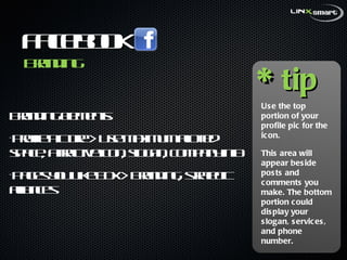 Facebook  Branding elements:  Profile Picture > Use maximum allotted space, attractive icon, slogan, company info  Pages you Like Box > Branding, strategic alliances * tip Use the top portion of your profile pic for the icon.  This area will appear beside posts and comments you make. The bottom portion could display your slogan, services, and phone number.  Branding 