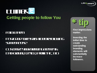 Twitter  Follow them Post good tweets right before following someone else Customize your branding elements: Background, design, profile pic, bio * tip First impressions matter.  Investing the initial time to create outstanding branding elements will substantially increase followers.  Getting people to follow You 