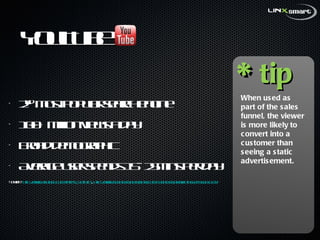 YouTube  2 nd  most popular search engine  100+ million views a day Broad demographic  Average user spends 15- 25mins per day Source:  http://www.youtube.com/t/press_statistics ,  http://www.socialmediaexaminer.com/SocialMediaMarketingReport2011.pdf * tip When used as part of the sales funnel, the viewer is more likely to convert into a customer than seeing a static advertisement. 