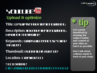 YouTube  Title:  descriptive and attention grabbing Description:  link and attention grabbing headline in the first line Keywords:  words will people use to find this video Thumbnail:  automatically selected  Location : Great for SEO SEO example:  http://www.youtube.com/watch?v=NqGqSkTs4ow   * tip Get a great thumbnail by showing the subject matter and content of your video as much as possible. Don’t talk about collision repair in front of your shop! Upload & optimize 