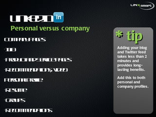 LinkedIn  Company Pages:  Info Product and Service pages Recommendations, video Personal Profile:  Resume Groups Recommendations * tip Adding your blog and Twitter feed takes less than 2 minutes and provides long-lasting benefits. Add this to both personal and company profiles. Personal versus company 