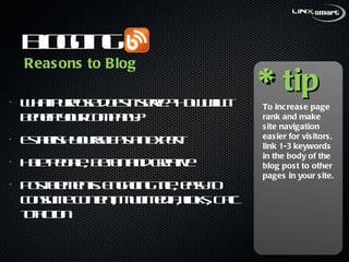 Blogging What purpose does it serve? How will it benefit your company? Establish yourself as an expert Help people, be fun and creative Post elements: Engaging title, easy to consume content, multimedia, links, Call-to-action Reasons to Blog * tip To increase page rank and make site navigation easier for visitors, link 1-3 keywords in the body of the blog post to other pages in your site.  