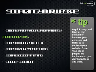 Socializing your Website Critical part of a social media strategy Plugins and tools : Facebook Page Like Box Facebook Like/Send Button Social Blog Commenting Google +1 Button * tip A quick, easy, and long lasting solution to increase your exposure and traffic is to socialize your website. Once your social plugins are implemented, you don’t need to re-add them. 