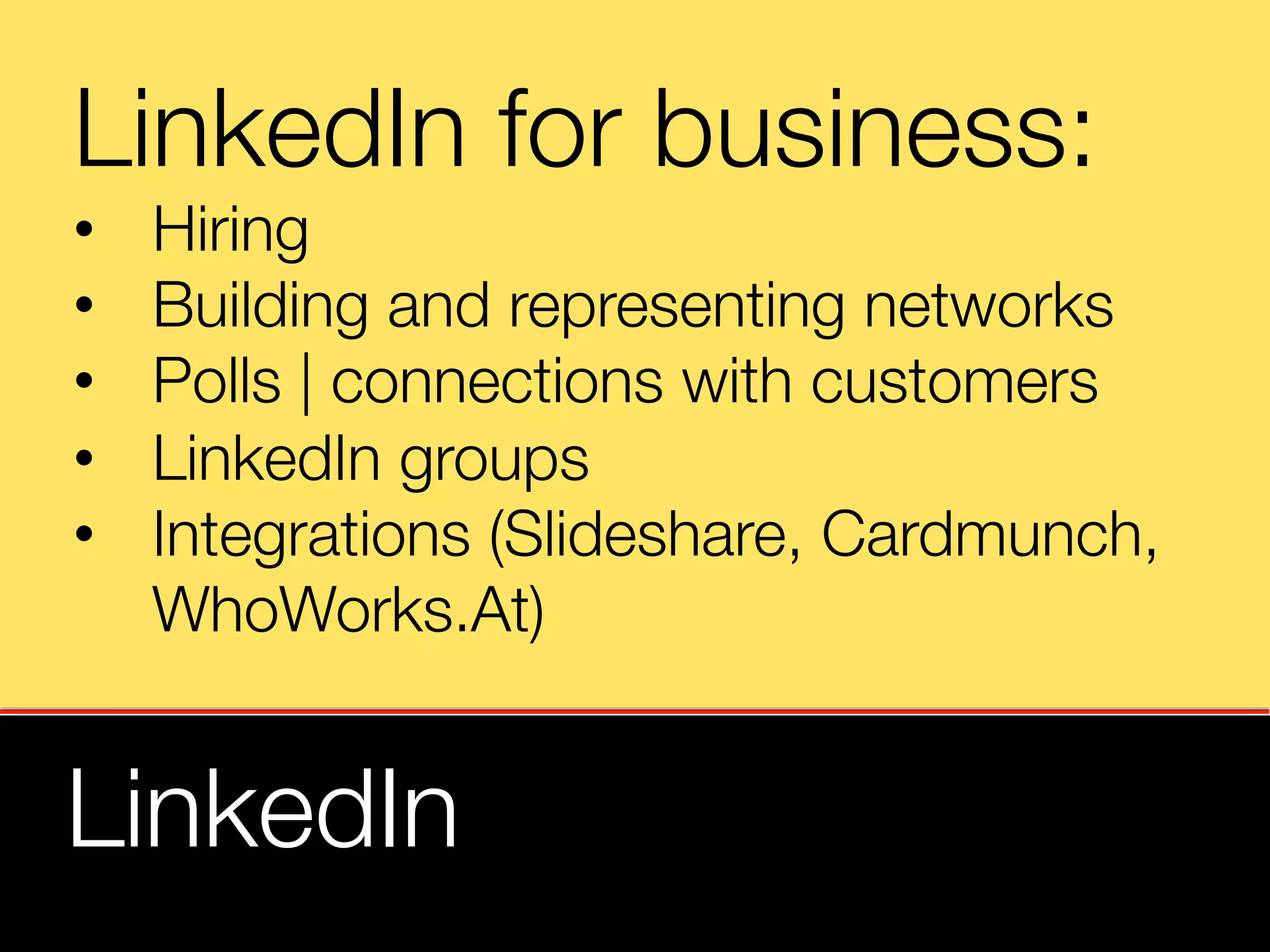 LinkedIn for business:
•    Hiring
•    Building and representing networks
•    Polls | connections with customers
•    LinkedIn groups
•    Integrations (Slideshare, Cardmunch, "
     WhoWorks.At)


LinkedIn
 