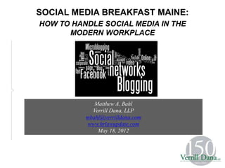 SOCIAL MEDIA BREAKFAST MAINE:
HOW TO HANDLE SOCIAL MEDIA IN THE
      MODERN WORKPLACE




          May 18, 2012

             Matthew A. Bahl
            Verrill Dana, LLP
          mbahl@verrilldana.com
          www.hrlawupdate.com
              May 18, 2012
 