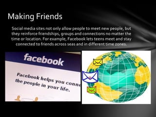 Making Friends
Social media sites not only allow people to meet new people, but
they reinforce friendships, groups and connections no matter the
time or location. For example, Facebook lets teens meet and stay
  connected to friends across seas and in different time zones.
 