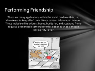 Performing Friendship
  There are many applications within the social media outlets that
allow teens to keep all of their friends contact information in order.
These include online address books, buddy list, and accepting friend
   request. Even mobile carriers have this option such as T-mobile
                          having “My Favs.”
 
