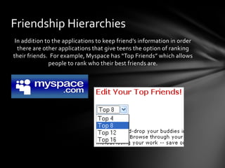 Friendship Hierarchies
 In addition to the applications to keep friend’s information in order
  there are other applications that give teens the option of ranking
their friends. For example, Myspace has “Top Friends” which allows
              people to rank who their best friends are.
 
