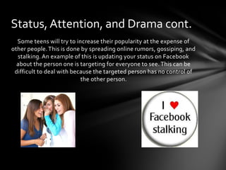 Status, Attention, and Drama cont.
  Some teens will try to increase their popularity at the expense of
other people. This is done by spreading online rumors, gossiping, and
  stalking. An example of this is updating your status on Facebook
  about the person one is targeting for everyone to see. This can be
 difficult to deal with because the targeted person has no control of
                           the other person.
 
