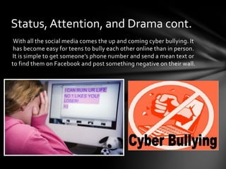Status, Attention, and Drama cont.
 With all the social media comes the up and coming cyber bullying. It
 has become easy for teens to bully each other online than in person.
It is simple to get someone’s phone number and send a mean text or
to find them on Facebook and post something negative on their wall.
 