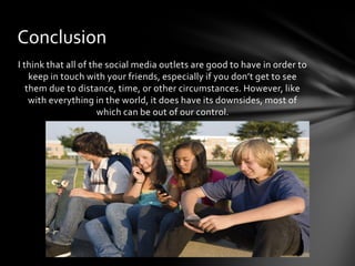 Conclusion
I think that all of the social media outlets are good to have in order to
    keep in touch with your friends, especially if you don’t get to see
   them due to distance, time, or other circumstances. However, like
    with everything in the world, it does have its downsides, most of
                      which can be out of our control.
 