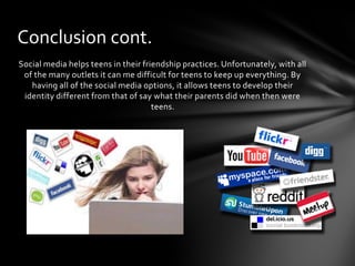 Conclusion cont.
Social media helps teens in their friendship practices. Unfortunately, with all
 of the many outlets it can me difficult for teens to keep up everything. By
   having all of the social media options, it allows teens to develop their
 identity different from that of say what their parents did when then were
                                     teens.
 