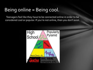 Being online = Being cool.
 Teenagers feel like they have to be connected online in order to be
considered cool or popular. If you’re not online, then you don’t exist.
 