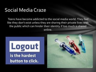 Social Media Craze
  Teens have become addicted to the social media world. They feel
 like they don’t exist unless they are sharing their private lives with
    the public which can hinder their identity if too much is shared
                                online.
 