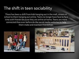 The shift in teen sociability
 There has been a shift from kids hanging out in the mall, streets or
school to them hanging out online. Teens no longer have face to face
 time with friends because they are online at home. Teens are more
  connected than ever before do the social media websites to help
                them make and maintain friendships.
 