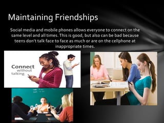 Maintaining Friendships
Social media and mobile phones allows everyone to connect on the
same level and all times. This is good, but also can be bad because
  teens don’t talk face to face as much or are on the cellphone at
                        inappropriate times.
 