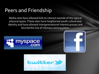 Peers and Friendship
  Media sites have allowed kids to interact outside of the typical
  physical space. These sites have heightened youth culture and
 identity and have allowed intergenerational interest groups and
             blurred the line of intimacy among peers.
 