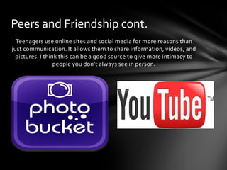 Peers and Friendship cont.
  Teenagers use online sites and social media for more reasons than
just communication. It allows them to share information, videos, and
  pictures. I think this can be a good source to give more intimacy to
                  people you don’t always see in person.
 