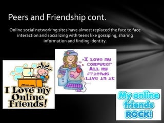 Peers and Friendship cont.
Online social networking sites have almost replaced the face to face
    interaction and socializing with teens like gossiping, sharing
                  information and finding identity.
 