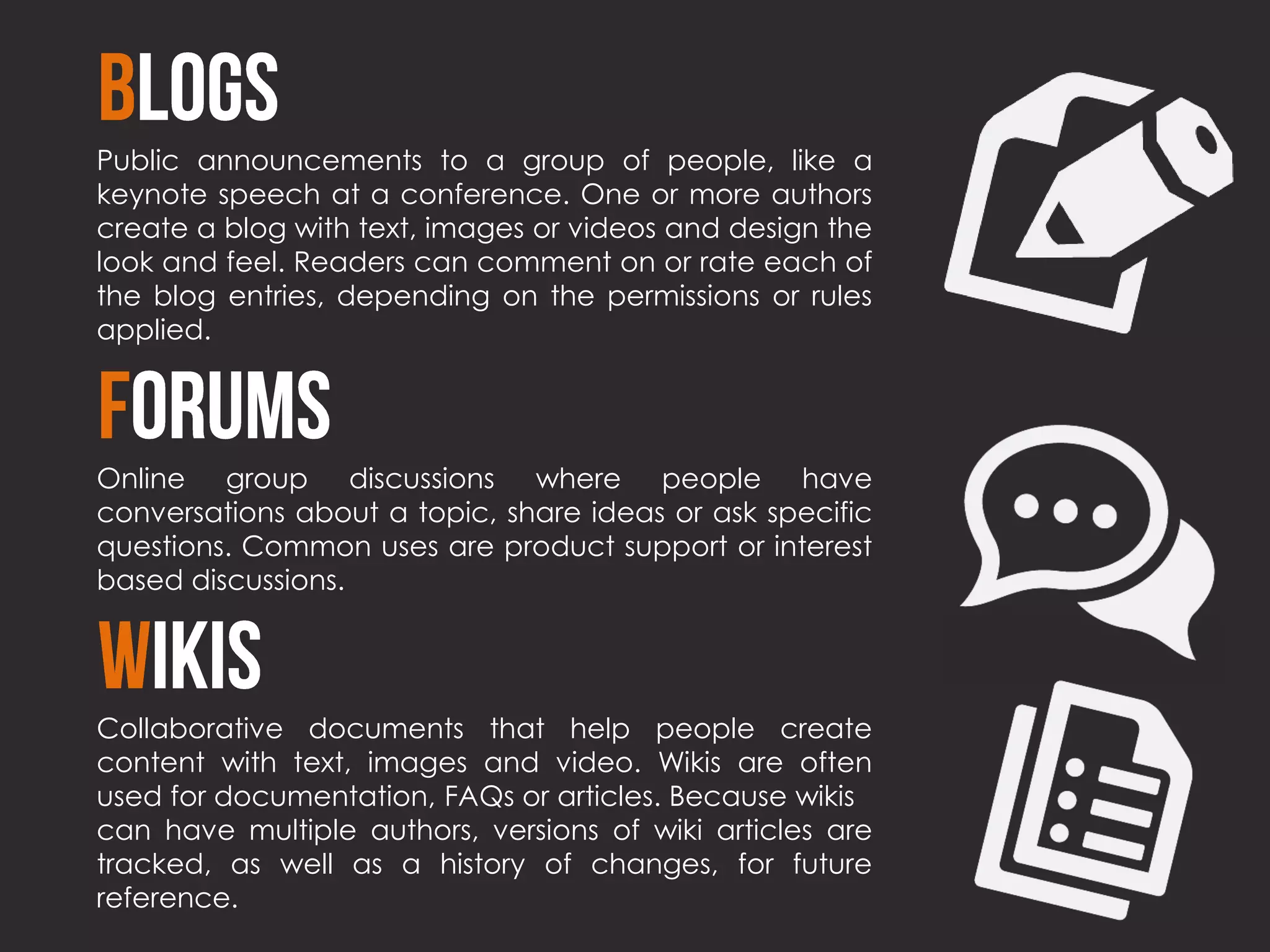 Public announcements to a group of people, like a
keynote speech at a conference. One or more authors
create a blog with text, images or videos and design the
look and feel. Readers can comment on or rate each of
the blog entries, depending on the permissions or rules
applied.




Online group discussions where people have
conversations about a topic, share ideas or ask specific
questions. Common uses are product support or interest
based discussions.




Collaborative documents that help people create
content with text, images and video. Wikis are often
used for documentation, FAQs or articles. Because wikis
can have multiple authors, versions of wiki articles are
tracked, as well as a history of changes, for future
reference.
 