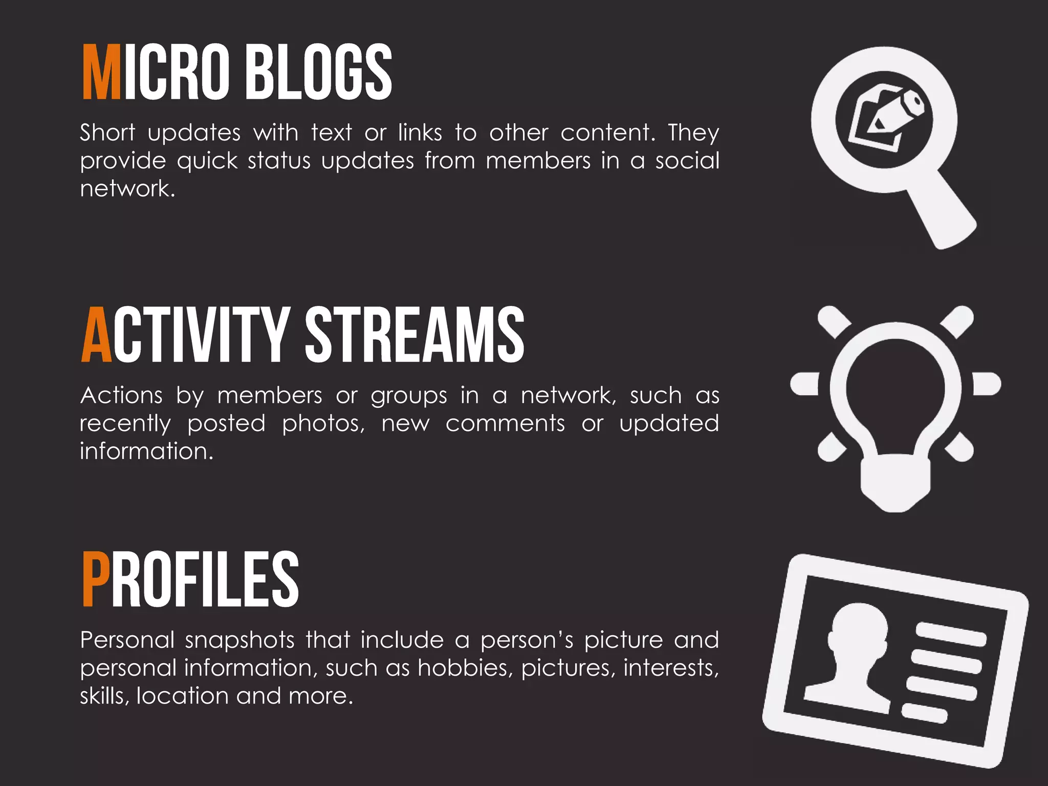 Short updates with text or links to other content. They
provide quick status updates from members in a social
network.




Actions by members or groups in a network, such as
recently posted photos, new comments or updated
information.




Personal snapshots that include a person’s picture and
personal information, such as hobbies, pictures, interests,
skills, location and more.
 