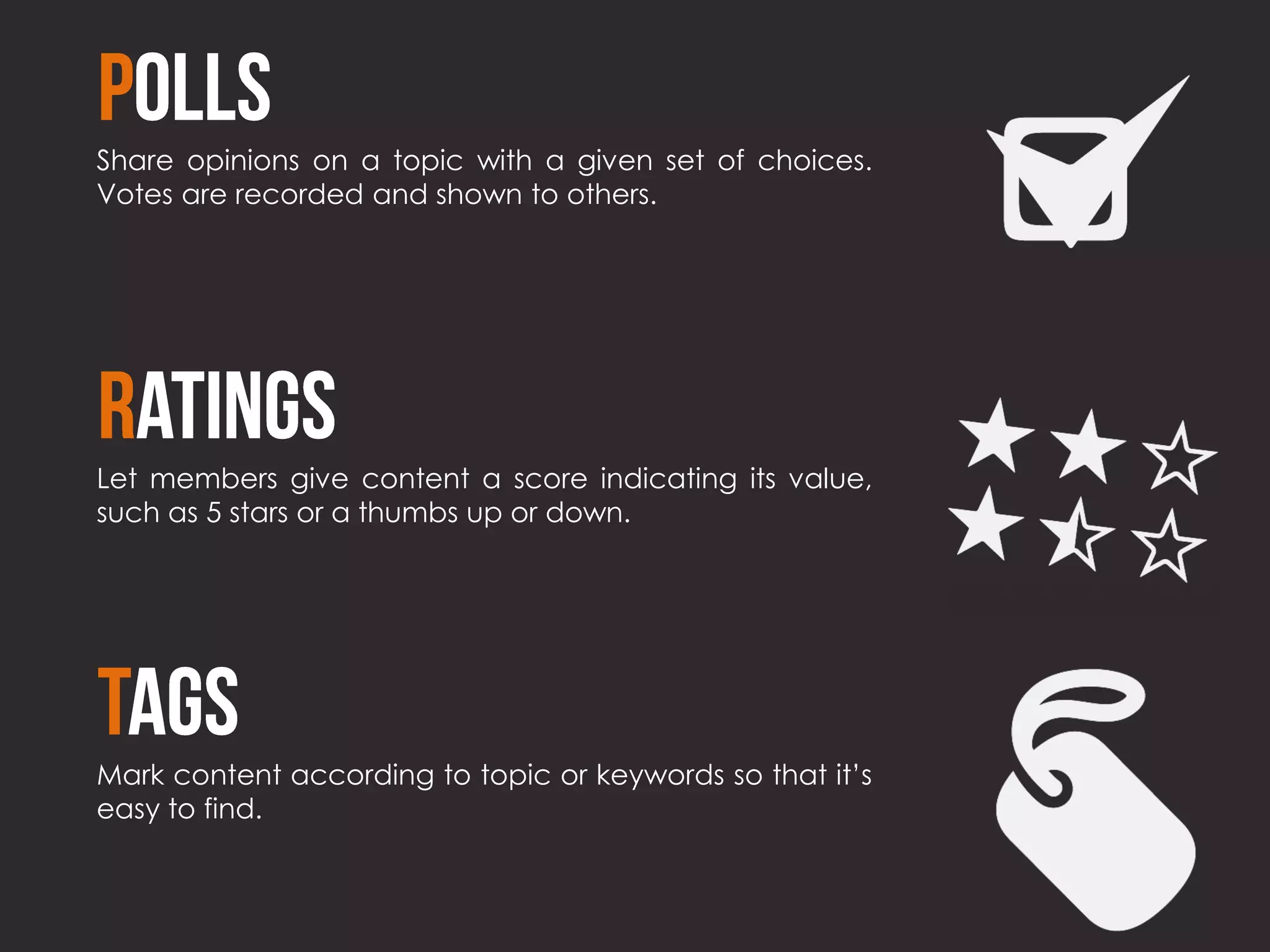 Share opinions on a topic with a given set of choices.
Votes are recorded and shown to others.




Let members give content a score indicating its value,
such as 5 stars or a thumbs up or down.




Mark content according to topic or keywords so that it’s
easy to find.
 