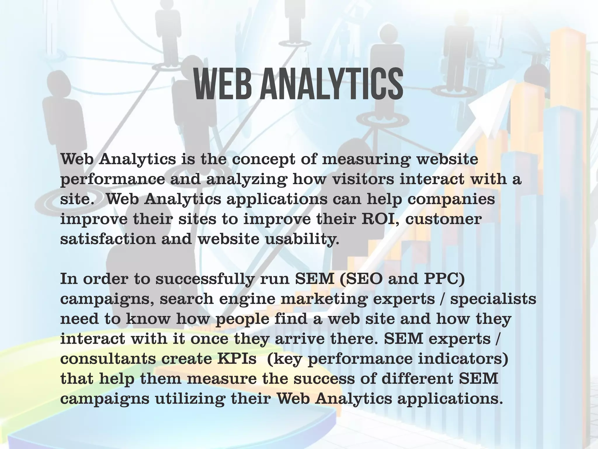 Web Analytics is the concept of measuring website
performance and analyzing how visitors interact with a
site. Web Analytics applications can help companies
improve their sites to improve their ROI, customer
satisfaction and website usability.

In order to successfully run SEM (SEO and PPC)
campaigns, search engine marketing experts / specialists
need to know how people find a web site and how they
interact with it once they arrive there. SEM experts /
consultants create KPIs (key performance indicators)
that help them measure the success of different SEM
campaigns utilizing their Web Analytics applications.
 