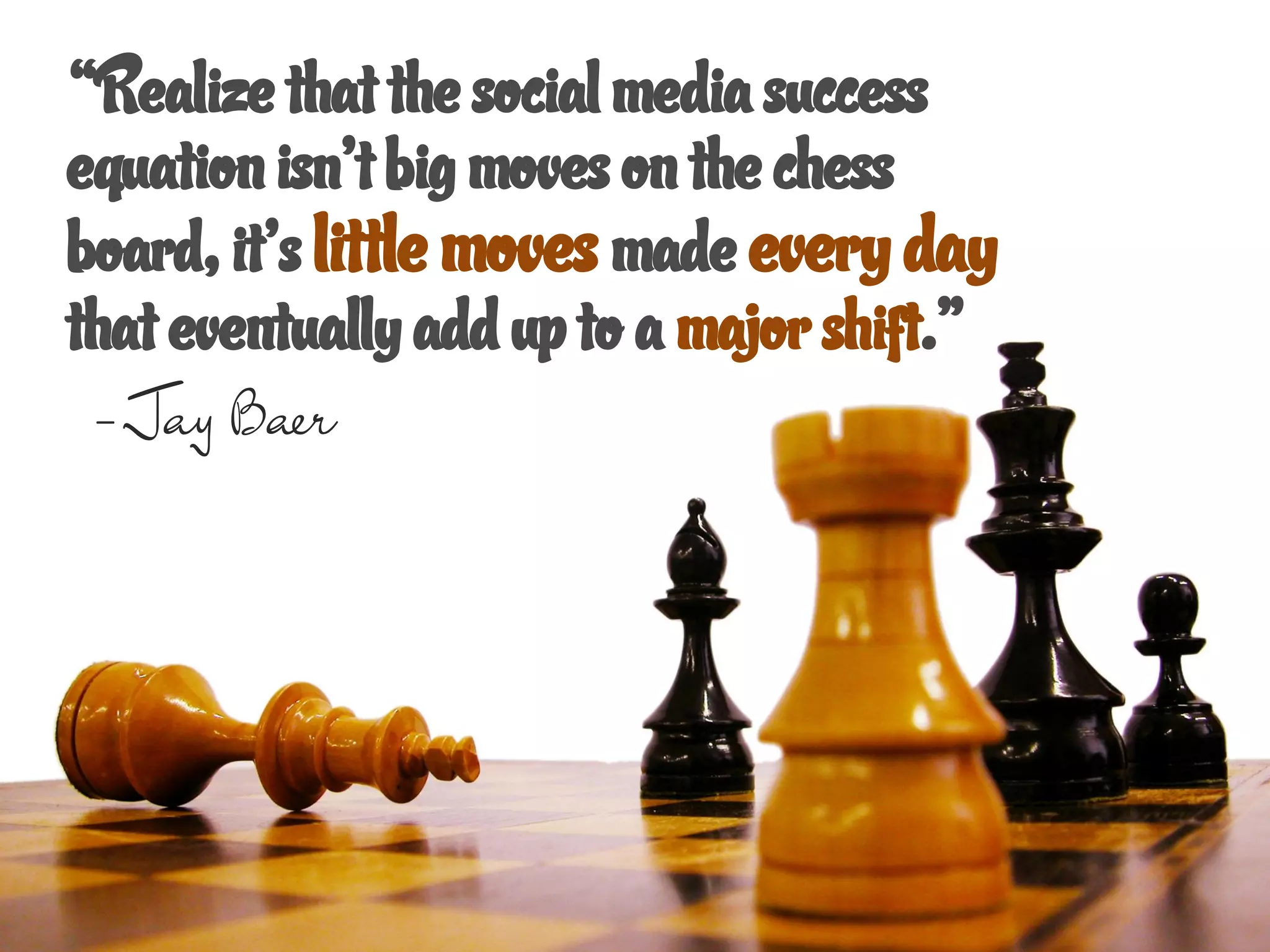 “Realize that the social media success
equation isn’t big moves on the chess
board, it’s little moves made every day
that eventually add up to a major shift.”
 - Jay Baer
 