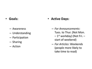 • Goals:              • Active Days:

  –   Awareness         – For Announcements:
  –   Understanding       Tues. to Thur. (Not Mon.
  –   Participation       – 1st workday) (Not Fri. –
                          start of weekend)
  –   Sharing
                        – For Articles: Weekends
  –   Action              (people more likely to
                          take time to read)
 