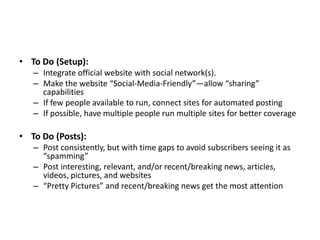 • To Do (Setup):
   – Integrate official website with social network(s).
   – Make the website “Social-Media-Friendly”—allow “sharing”
     capabilities
   – If few people available to run, connect sites for automated posting
   – If possible, have multiple people run multiple sites for better coverage

• To Do (Posts):
   – Post consistently, but with time gaps to avoid subscribers seeing it as
     “spamming”
   – Post interesting, relevant, and/or recent/breaking news, articles,
     videos, pictures, and websites
   – “Pretty Pictures” and recent/breaking news get the most attention
 