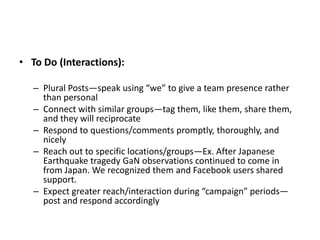 • To Do (Interactions):

   – Plural Posts—speak using “we” to give a team presence rather
     than personal
   – Connect with similar groups—tag them, like them, share them,
     and they will reciprocate
   – Respond to questions/comments promptly, thoroughly, and
     nicely
   – Reach out to specific locations/groups—Ex. After Japanese
     Earthquake tragedy GaN observations continued to come in
     from Japan. We recognized them and Facebook users shared
     support.
   – Expect greater reach/interaction during “campaign” periods—
     post and respond accordingly
 