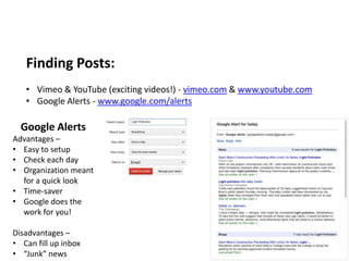 Finding Posts:
   • Vimeo & YouTube (exciting videos!) - vimeo.com & www.youtube.com
   • Google Alerts - www.google.com/alerts

  Google Alerts
Advantages –
• Easy to setup
• Check each day
• Organization meant
  for a quick look
• Time-saver
• Google does the
  work for you!

Disadvantages –
• Can fill up inbox
• “Junk” news
 