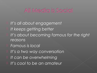    It’s all about engagement
   It keeps getting better
   It’s about becoming famous for the right
    reasons
   Famous is local
   It’s a two way conversation
   It can be overwhelming
   It’s cool to be an amateur
 