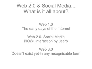Web 2.0 & Social Media... What is it all about? Web 1.0 The early days of the Internet Web 2.0- Social Media NOW! Interaction by users Web 3.0 Doesn't exist yet in any recognisable form 