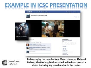 By leveraging the popular New Moon character (Edward
Cullen), Martinsburg Mall recorded, edited and posted a
video featuring key merchandise in the center.
 