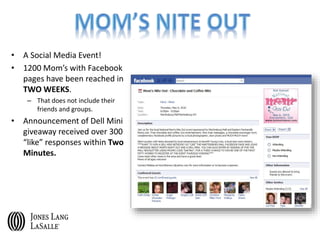 • A Social Media Event!
• 1200 Mom’s with Facebook
pages have been reached in
TWO WEEKS.
– That does not include their
friends and groups.
• Announcement of Dell Mini
giveaway received over 300
“like” responses within Two
Minutes.
 